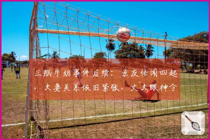 三瓶牛奶事件后续：亲友传闻四起，夫妻关系依旧紧张，丈夫眼神令人不安