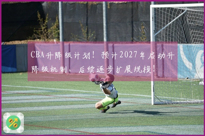 CBA升降级计划！预计2027年启动升降级机制，后续逐步扩展规模！