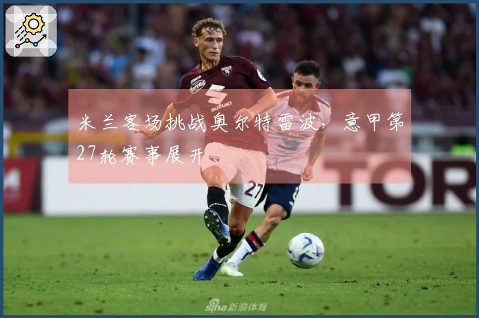 米兰客场挑战奥尔特雷波，意甲第27轮赛事展开