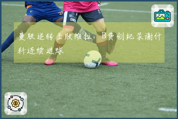 曼联逆转击败维拉，B费创纪录谢什科连续进球