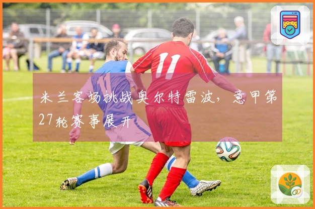 米兰客场挑战奥尔特雷波，意甲第27轮赛事展开