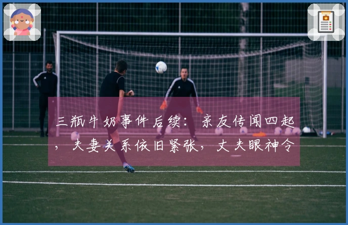 三瓶牛奶事件后续：亲友传闻四起，夫妻关系依旧紧张，丈夫眼神令人不安