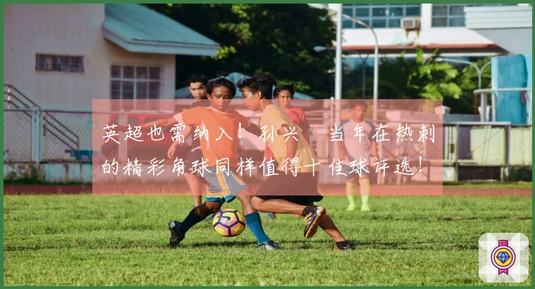 英超也需纳入！孙兴慜当年在热刺的精彩角球同样值得十佳球评选！