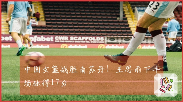 中国女篮战胜南苏丹！王思雨下半场独得17分