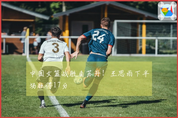 中国女篮战胜南苏丹！王思雨下半场独得17分